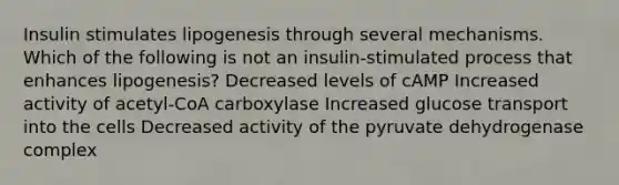 Insulin stimulates lipogenesis through several mechanisms. Which of the following is not an insulin-stimulated process that enhances lipogenesis? Decreased levels of cAMP Increased activity of acetyl-CoA carboxylase Increased glucose transport into the cells Decreased activity of the pyruvate dehydrogenase complex