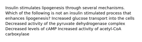 Insulin stimulates lipogenesis through several mechanisms. Which of the following is not an insulin stimulated process that enhances lipogenesis? Increased glucose transport into the cells Decreased activity of the pyruvate dehydrogenase complex Decreased levels of cAMP Increased activity of acetyl-CoA carboxylase