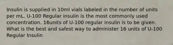 Insulin is supplied in 10ml vials labeled in the number of units per mL. U-100 Regular insulin is the most commonly used concentration. 16units of U-100 regular insulin is to be given. What is the best and safest way to administer 16 units of U-100 Regular Insulin