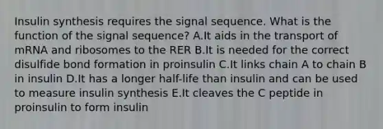 Insulin synthesis requires the signal sequence. What is the function of the signal sequence? A.It aids in the transport of mRNA and ribosomes to the RER B.It is needed for the correct disulfide bond formation in proinsulin C.It links chain A to chain B in insulin D.It has a longer half-life than insulin and can be used to measure insulin synthesis E.It cleaves the C peptide in proinsulin to form insulin