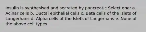 Insulin is synthesised and secreted by pancreatic Select one: a. Acinar cells b. Ductal epithelial cells c. Beta cells of the Islets of Langerhans d. Alpha cells of the Islets of Langerhans e. None of the above cell types