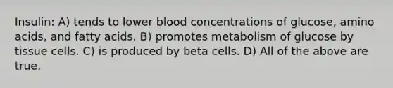 Insulin: A) tends to lower blood concentrations of glucose, amino acids, and fatty acids. B) promotes metabolism of glucose by tissue cells. C) is produced by beta cells. D) All of the above are true.