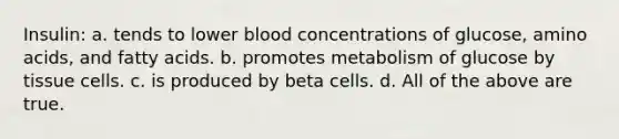 Insulin: a. tends to lower blood concentrations of glucose, amino acids, and fatty acids. b. promotes metabolism of glucose by tissue cells. c. is produced by beta cells. d. All of the above are true.