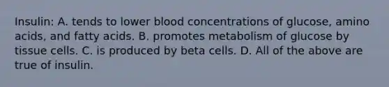 Insulin: A. tends to lower blood concentrations of glucose, amino acids, and fatty acids. B. promotes metabolism of glucose by tissue cells. C. is produced by beta cells. D. All of the above are true of insulin.