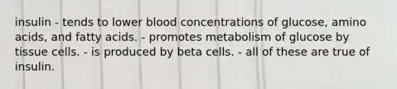 insulin - tends to lower blood concentrations of glucose, amino acids, and fatty acids. - promotes metabolism of glucose by tissue cells. - is produced by beta cells. - all of these are true of insulin.