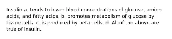 Insulin a. tends to lower blood concentrations of glucose, amino acids, and fatty acids. b. promotes metabolism of glucose by tissue cells. c. is produced by beta cells. d. All of the above are true of insulin.