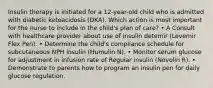 Insulin therapy is initiated for a 12-year-old child who is admitted with diabetic ketoacidosis (DKA). Which action is most important for the nurse to include in the child's plan of care? • A Consult with healthcare provider about use of insulin detemir (Levemir Flex Pen). • Determine the child's compliance schedule for subcutaneous NPH insulin (Humulin N). • Monitor serum glucose for adjustment in infusion rate of Regular insulin (Novolin R). • Demonstrate to parents how to program an insulin pen for daily glucose regulation.