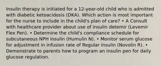 Insulin therapy is initiated for a 12-year-old child who is admitted with diabetic ketoacidosis (DKA). Which action is most important for the nurse to include in the child's plan of care? • A Consult with healthcare provider about use of insulin detemir (Levemir Flex Pen). • Determine the child's compliance schedule for subcutaneous NPH insulin (Humulin N). • Monitor serum glucose for adjustment in infusion rate of Regular insulin (Novolin R). • Demonstrate to parents how to program an insulin pen for daily glucose regulation.