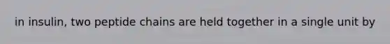 in insulin, two peptide chains are held together in a single unit by