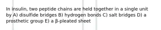 In insulin, two peptide chains are held together in a single unit by A) disulfide bridges B) hydrogen bonds C) salt bridges D) a prosthetic group E) a β-pleated sheet