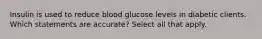 Insulin is used to reduce blood glucose levels in diabetic clients. Which statements are accurate? Select all that apply.