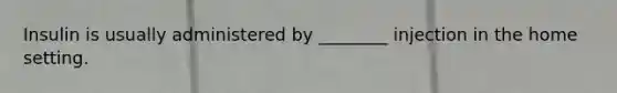 Insulin is usually administered by ________ injection in the home setting.