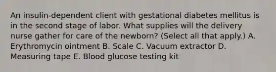 An insulin-dependent client with gestational diabetes mellitus is in the second stage of labor. What supplies will the delivery nurse gather for care of the newborn? (Select all that apply.) A. Erythromycin ointment B. Scale C. Vacuum extractor D. Measuring tape E. Blood glucose testing kit