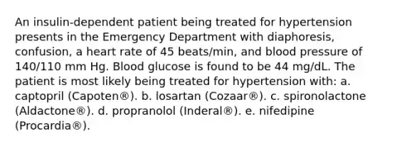 An insulin-dependent patient being treated for hypertension presents in the Emergency Department with diaphoresis, confusion, a heart rate of 45 beats/min, and blood pressure of 140/110 mm Hg. Blood glucose is found to be 44 mg/dL. The patient is most likely being treated for hypertension with: a. captopril (Capoten®). b. losartan (Cozaar®). c. spironolactone (Aldactone®). d. propranolol (Inderal®). e. nifedipine (Procardia®).