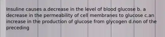 Insuline causes a.decrease in the level of blood glucose b. a decrease in the permeability of cell membranes to glucose c.an increase in the production of glucose from glycogen d.non of the preceding