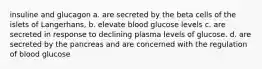 insuline and glucagon a. are secreted by the beta cells of the islets of Langerhans, b. elevate blood glucose levels c. are secreted in response to declining plasma levels of glucose. d. are secreted by the pancreas and are concerned with the regulation of blood glucose