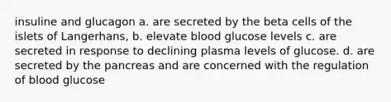 insuline and glucagon a. are secreted by the beta cells of the islets of Langerhans, b. elevate blood glucose levels c. are secreted in response to declining plasma levels of glucose. d. are secreted by the pancreas and are concerned with the regulation of blood glucose