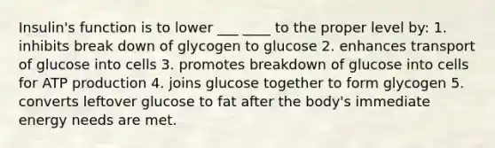 Insulin's function is to lower ___ ____ to the proper level by: 1. inhibits break down of glycogen to glucose 2. enhances transport of glucose into cells 3. promotes breakdown of glucose into cells for ATP production 4. joins glucose together to form glycogen 5. converts leftover glucose to fat after the body's immediate energy needs are met.