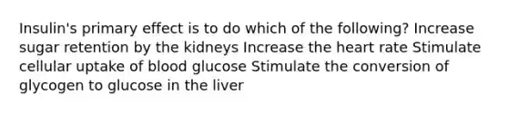 Insulin's primary effect is to do which of the following? Increase sugar retention by the kidneys Increase the heart rate Stimulate cellular uptake of blood glucose Stimulate the conversion of glycogen to glucose in the liver