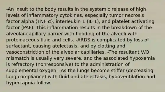 -An insult to the body results in the systemic release of high levels of inflammatory cytokines, especially tumor necrosis factor-alpha (TNF-α), interleukin-1 (IL-1), and platelet-activating factor (PAF). This inflammation results in the breakdown of the alveolar-capillary barrier with flooding of the alveoli with proteinaceous fluid and cells. -ARDS is complicated by loss of surfactant, causing atelectasis, and by clotting and vasoconstriction of the alveolar capillaries. -The resultant V/Q mismatch is usually very severe, and the associated hypoxemia is refractory (nonresponsive) to the administration of supplemental oxygen. -As the lungs become stiffer (decreasing lung compliance) with fluid and atelectasis, hypoventilation and hypercapnia follow.