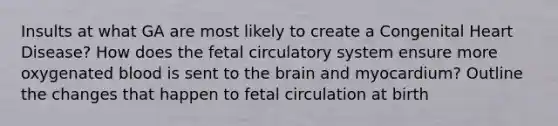 Insults at what GA are most likely to create a Congenital Heart Disease? How does the fetal circulatory system ensure more oxygenated blood is sent to the brain and myocardium? Outline the changes that happen to fetal circulation at birth