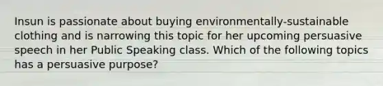 Insun is passionate about buying environmentally-sustainable clothing and is narrowing this topic for her upcoming persuasive speech in her Public Speaking class. Which of the following topics has a persuasive purpose?