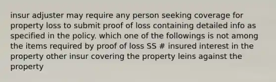 insur adjuster may require any person seeking coverage for property loss to submit proof of loss containing detailed info as specified in the policy. which one of the followings is not among the items required by proof of loss SS # insured interest in the property other insur covering the property leins against the property