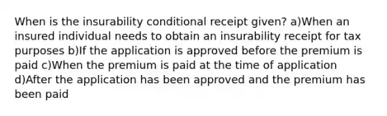 When is the insurability conditional receipt given? a)When an insured individual needs to obtain an insurability receipt for tax purposes b)If the application is approved before the premium is paid c)When the premium is paid at the time of application d)After the application has been approved and the premium has been paid