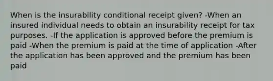 When is the insurability conditional receipt given? -When an insured individual needs to obtain an insurability receipt for tax purposes. -If the application is approved before the premium is paid -When the premium is paid at the time of application -After the application has been approved and the premium has been paid