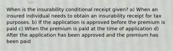 When is the insurability conditional receipt given? a) When an insured individual needs to obtain an insurability receipt for tax purposes. b) If the application is approved before the premium is paid c) When the premium is paid at the time of application d) After the application has been approved and the premium has been paid