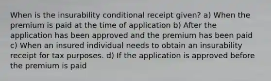 When is the insurability conditional receipt given? a) When the premium is paid at the time of application b) After the application has been approved and the premium has been paid c) When an insured individual needs to obtain an insurability receipt for tax purposes. d) If the application is approved before the premium is paid