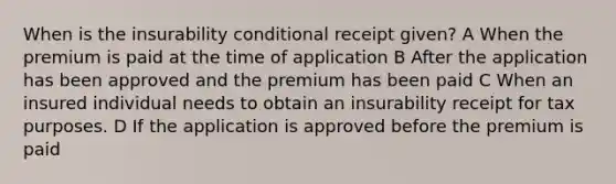 When is the insurability conditional receipt given? A When the premium is paid at the time of application B After the application has been approved and the premium has been paid C When an insured individual needs to obtain an insurability receipt for tax purposes. D If the application is approved before the premium is paid