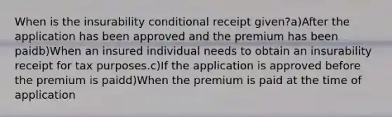 When is the insurability conditional receipt given?a)After the application has been approved and the premium has been paidb)When an insured individual needs to obtain an insurability receipt for tax purposes.c)If the application is approved before the premium is paidd)When the premium is paid at the time of application