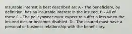 Insurable interest is best described as: A - The beneficiary, by definition, has an insurable interest in the insured. B - All of these C - The policyowner must expect to suffer a loss when the insured dies or becomes disabled. D - The insured must have a personal or business relationship with the beneficiary.