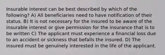 Insurable interest can be best described by which of the following? A) All beneficiaries need to have notification of their status. B) It is not necessary for the insured to be aware of the insurable interest or give permission for the insurance that is to be written C) The applicant must experience a financial loss due to an accident or sickness that befalls the insured. D) The insured must be genuinely interested in the life of the applicant.