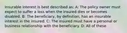 Insurable interest is best described as: A: The policy owner must expect to suffer a loss when the insured dies or becomes disabled. B: The beneficiary, by definition, has an insurable interest in the insured. C: The insured must have a personal or business relationship with the beneficiary. D: All of these