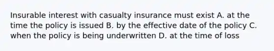 Insurable interest with casualty insurance must exist A. at the time the policy is issued B. by the effective date of the policy C. when the policy is being underwritten D. at the time of loss