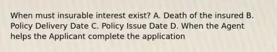 When must insurable interest exist? A. Death of the insured B. Policy Delivery Date C. Policy Issue Date D. When the Agent helps the Applicant complete the application