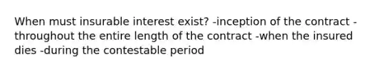 When must insurable interest exist? -inception of the contract -throughout the entire length of the contract -when the insured dies -during the contestable period