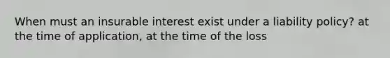 When must an insurable interest exist under a liability policy? at the time of application, at the time of the loss