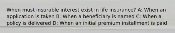 When must insurable interest exist in life insurance? A: When an application is taken B: When a beneficiary is named C: When a policy is delivered D: When an initial premium installment is paid