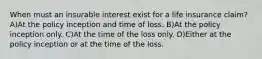 When must an insurable interest exist for a life insurance claim? A)At the policy inception and time of loss. B)At the policy inception only. C)At the time of the loss only. D)Either at the policy inception or at the time of the loss.