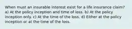 When must an insurable interest exist for a life insurance claim? a) At the policy inception and time of loss. b) At the policy inception only. c) At the time of the loss. d) Either at the policy inception or at the time of the loss.