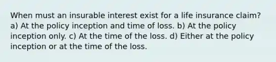 When must an insurable interest exist for a life insurance claim? a) At the policy inception and time of loss. b) At the policy inception only. c) At the time of the loss. d) Either at the policy inception or at the time of the loss.