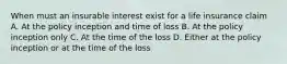 When must an insurable interest exist for a life insurance claim A. At the policy inception and time of loss B. At the policy inception only C. At the time of the loss D. Either at the policy inception or at the time of the loss