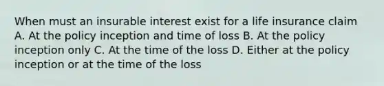 When must an insurable interest exist for a life insurance claim A. At the policy inception and time of loss B. At the policy inception only C. At the time of the loss D. Either at the policy inception or at the time of the loss