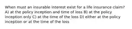 When must an insurable interest exist for a life insurance claim? A) at the policy inception and time of loss B) at the policy inception only C) at the time of the loss D) either at the policy inception or at the time of the loss