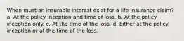 When must an insurable interest exist for a life insurance claim? a. At the policy inception and time of loss. b. At the policy inception only. c. At the time of the loss. d. Either at the policy inception or at the time of the loss.