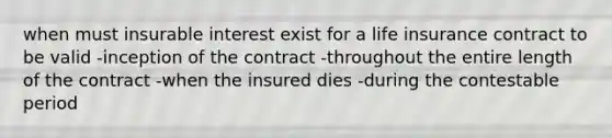 when must insurable interest exist for a life insurance contract to be valid -inception of the contract -throughout the entire length of the contract -when the insured dies -during the contestable period