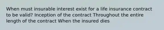 When must insurable interest exist for a life insurance contract to be valid? Inception of the contract Throughout the entire length of the contract When the insured dies